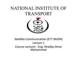 NATIONAL INSTITUTE OF
TRANSPORT
Satellite Communication (ETT 06204)
Lecture 1
Course Lecturer : Eng. Khadija Omar
Mohammed
 