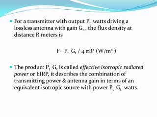  For a transmitter with output Pt watts driving a
lossless antenna with gain Gt , the flux density at
distance R meters is
F= Pt Gt / 4 πR2 (W/m2 )
 The product Pt Gt is called effective isotropic radiated
power or EIRP, it describes the combination of
transmitting power & antenna gain in terms of an
equivalent isotropic source with power Pt Gt watts.
 