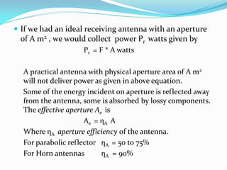  If we had an ideal receiving antenna with an aperture
of A m2 , we would collect power Pr watts given by
Pr = F * A watts
A practical antenna with physical aperture area of A m2
will not deliver power as given in above equation.
Some of the energy incident on aperture is reflected away
from the antenna, some is absorbed by lossy components.
The effective aperture Ae is
Ae = ηA A
Where ηA aperture efficiency of the antenna.
For parabolic reflector ηA = 50 to 75%
For Horn antennas ηA = 90%
 
