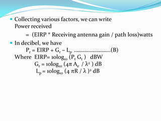  Collecting various factors, we can write
Power received
= (EIRP * Receiving antenna gain / path loss)watts
 In decibel, we have
Pr = EIRP + Gr – Lp ……………………..(B)
Where EIRP= 10log10 (Pt Gt ) dBW
Gr = 10log10 (4π Ae / λ2 ) dB
Lp = 10log10 (4 πR / λ )2 dB
 