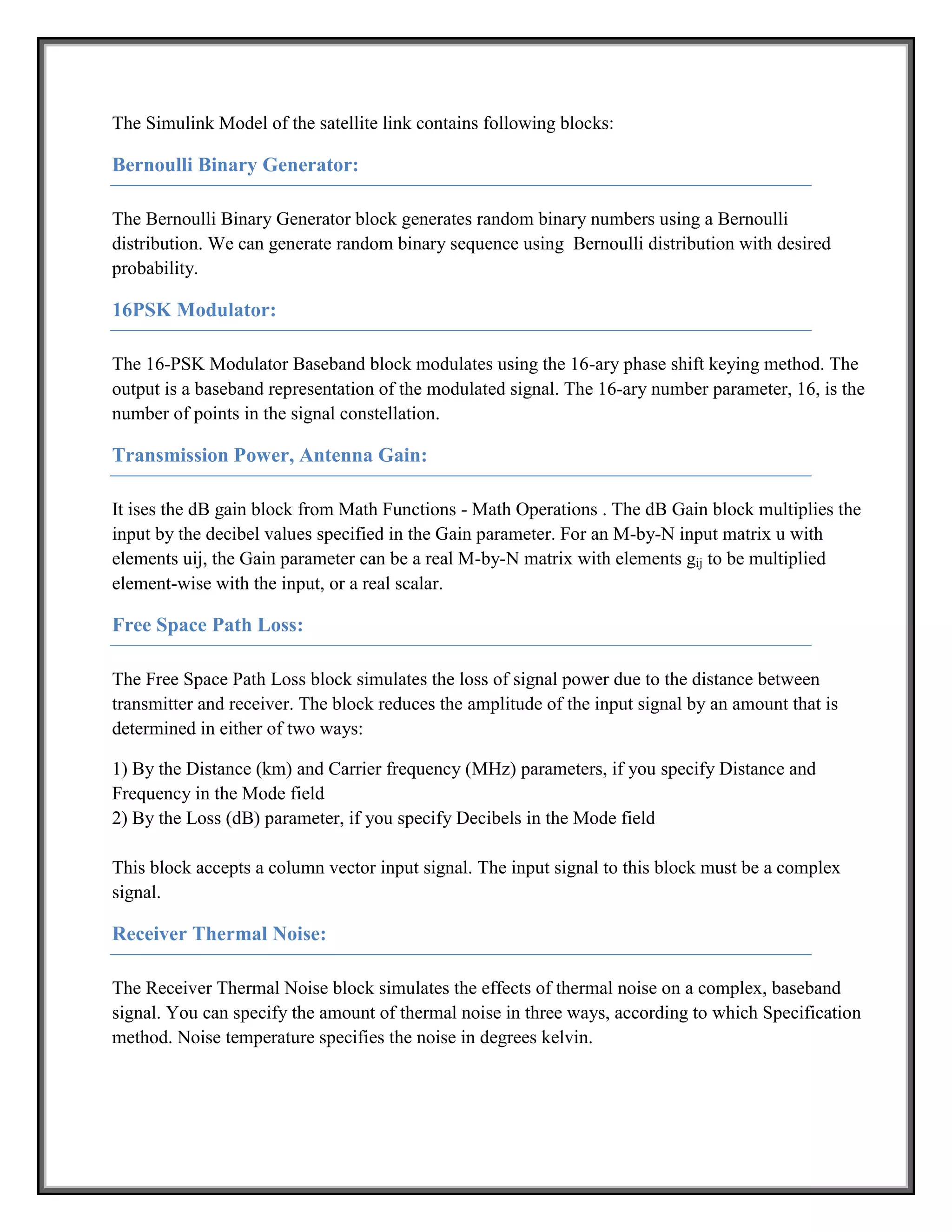 The Simulink Model of the satellite link contains following blocks:

Bernoulli Binary Generator:

The Bernoulli Binary Generator block generates random binary numbers using a Bernoulli
distribution. We can generate random binary sequence using Bernoulli distribution with desired
probability.

16PSK Modulator:

The 16-PSK Modulator Baseband block modulates using the 16-ary phase shift keying method. The
output is a baseband representation of the modulated signal. The 16-ary number parameter, 16, is the
number of points in the signal constellation.

Transmission Power, Antenna Gain:

It ises the dB gain block from Math Functions - Math Operations . The dB Gain block multiplies the
input by the decibel values specified in the Gain parameter. For an M-by-N input matrix u with
elements uij, the Gain parameter can be a real M-by-N matrix with elements gij to be multiplied
element-wise with the input, or a real scalar.

Free Space Path Loss:

The Free Space Path Loss block simulates the loss of signal power due to the distance between
transmitter and receiver. The block reduces the amplitude of the input signal by an amount that is
determined in either of two ways:

1) By the Distance (km) and Carrier frequency (MHz) parameters, if you specify Distance and
Frequency in the Mode field
2) By the Loss (dB) parameter, if you specify Decibels in the Mode field

This block accepts a column vector input signal. The input signal to this block must be a complex
signal.

Receiver Thermal Noise:

The Receiver Thermal Noise block simulates the effects of thermal noise on a complex, baseband
signal. You can specify the amount of thermal noise in three ways, according to which Specification
method. Noise temperature specifies the noise in degrees kelvin.
 