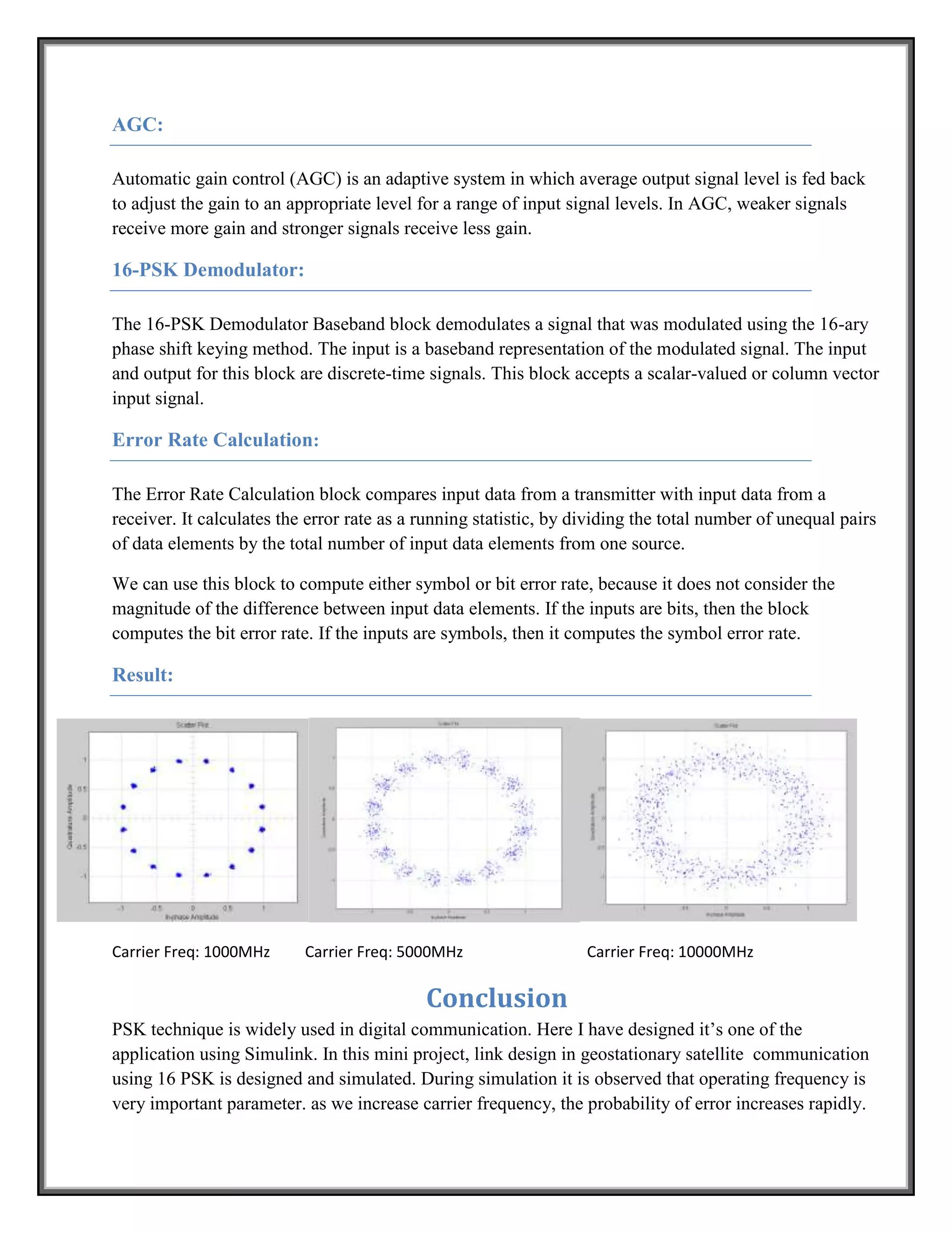 AGC:

Automatic gain control (AGC) is an adaptive system in which average output signal level is fed back
to adjust the gain to an appropriate level for a range of input signal levels. In AGC, weaker signals
receive more gain and stronger signals receive less gain.

16-PSK Demodulator:

The 16-PSK Demodulator Baseband block demodulates a signal that was modulated using the 16-ary
phase shift keying method. The input is a baseband representation of the modulated signal. The input
and output for this block are discrete-time signals. This block accepts a scalar-valued or column vector
input signal.

Error Rate Calculation:

The Error Rate Calculation block compares input data from a transmitter with input data from a
receiver. It calculates the error rate as a running statistic, by dividing the total number of unequal pairs
of data elements by the total number of input data elements from one source.

We can use this block to compute either symbol or bit error rate, because it does not consider the
magnitude of the difference between input data elements. If the inputs are bits, then the block
computes the bit error rate. If the inputs are symbols, then it computes the symbol error rate.

Result:




Carrier Freq: 1000MHz      Carrier Freq: 5000MHz                   Carrier Freq: 10000MHz

                                            Conclusion
PSK technique is widely used in digital communication. Here I have designed it’s one of the
application using Simulink. In this mini project, link design in geostationary satellite communication
using 16 PSK is designed and simulated. During simulation it is observed that operating frequency is
very important parameter. as we increase carrier frequency, the probability of error increases rapidly.
 