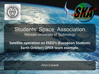 Students’ Space Association
        Warsaw University of Technology

Satellite operation on ESEO’s (European Students
        Earth Orbiter) OPER team example.



                  Artur Łukasik
 