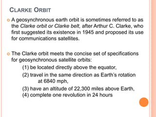 CLARKE ORBIT
 A geosynchronous earth orbit is sometimes referred to as
the Clarke orbit or Clarke belt, after Arthur C. Clarke, who
first suggested its existence in 1945 and proposed its use
for communications satellites.
 The Clarke orbit meets the concise set of specifications
for geosynchronous satellite orbits:
(1) be located directly above the equator,
(2) travel in the same direction as Earth’s rotation
at 6840 mph,
(3) have an altitude of 22,300 miles above Earth,
(4) complete one revolution in 24 hours
 