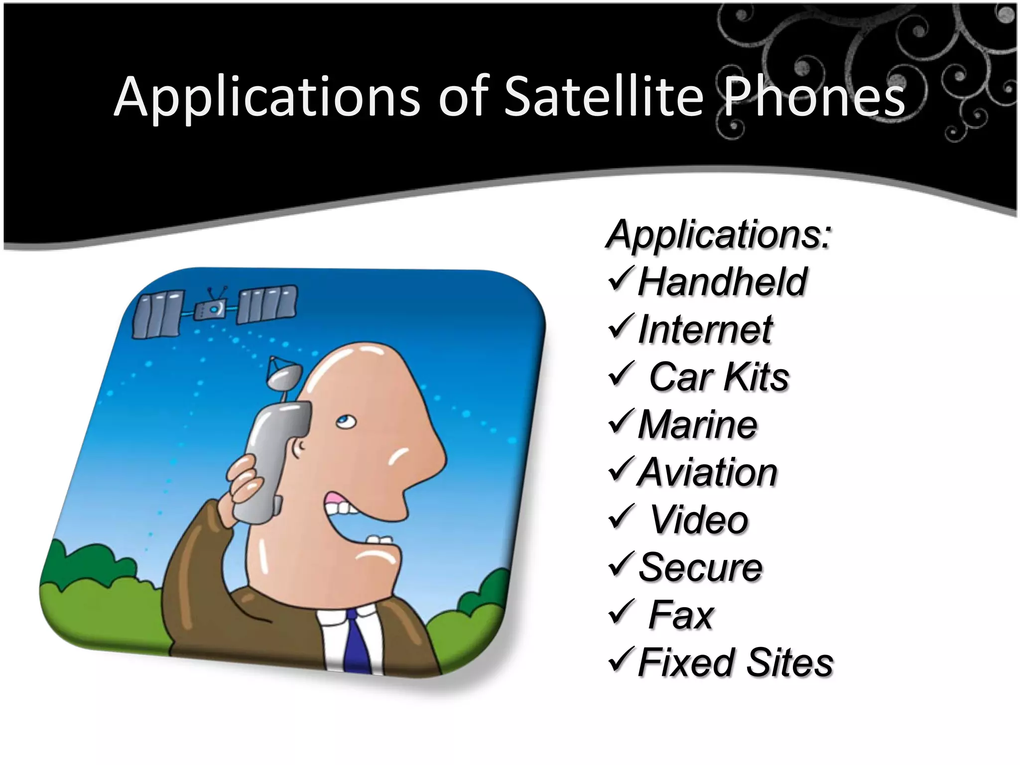 Applications of Satellite Phones

                   Applications:
                   Handheld
                   Internet
                    Car Kits
                   Marine
                   Aviation
                    Video
                   Secure
                    Fax
                   Fixed Sites
 
