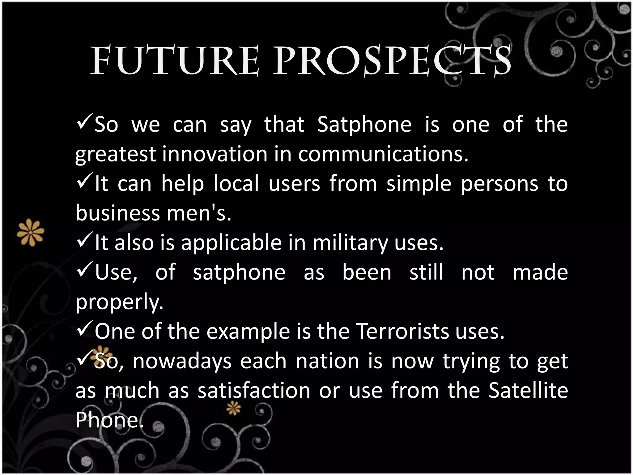 Future Prospects
So we can say that Satphone is one of the
greatest innovation in communications.
It can help local users from simple persons to
business men's.
It also is applicable in military uses.
Use, of satphone as been still not made
properly.
One of the example is the Terrorists uses.
So, nowadays each nation is now trying to get
as much as satisfaction or use from the Satellite
Phone.
 