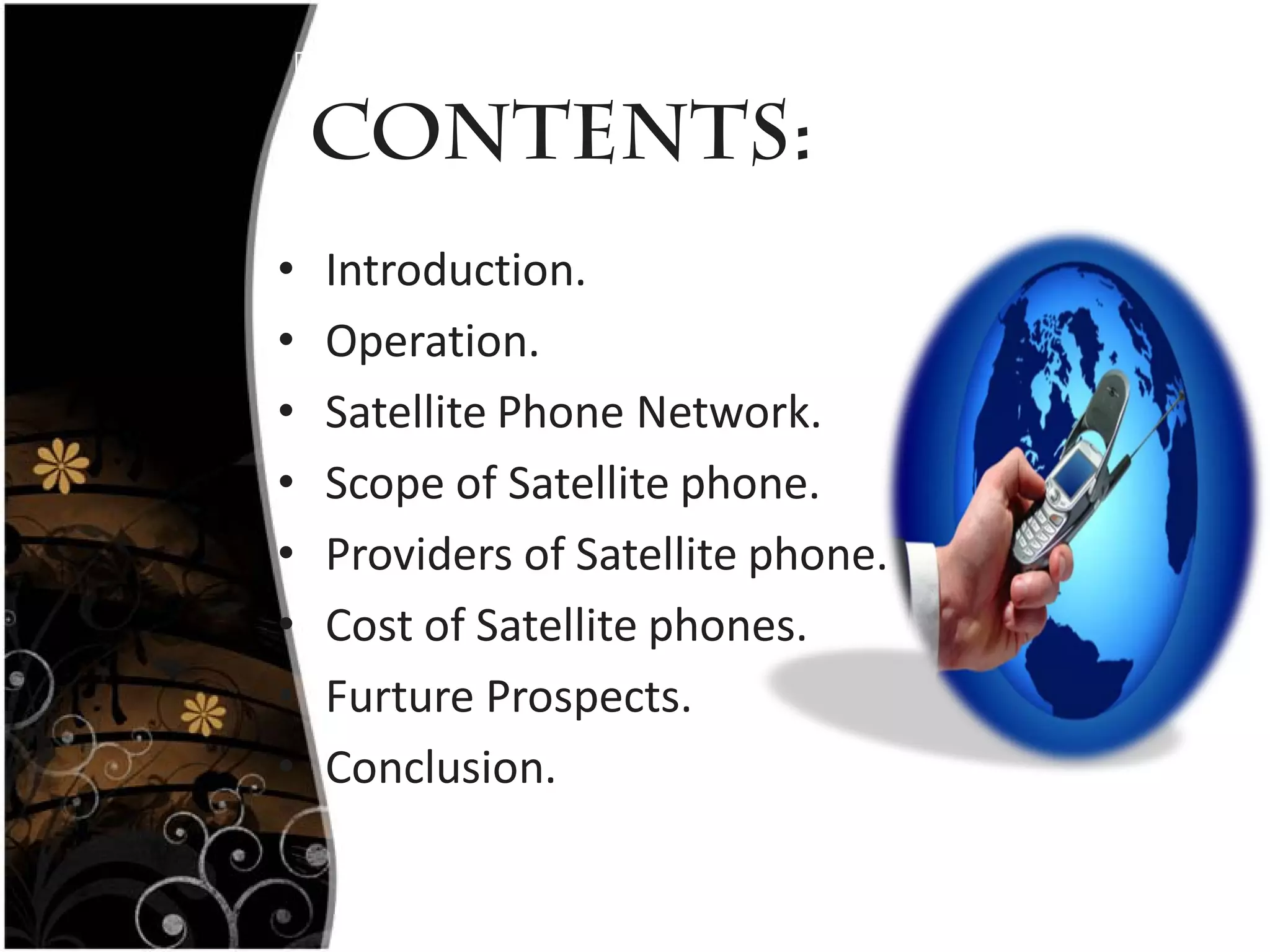 Contents:
•   Introduction.
•   Operation.
•   Satellite Phone Network.
•   Scope of Satellite phone.
•   Providers of Satellite phone.
•   Cost of Satellite phones.
•   Furture Prospects.
•   Conclusion.
 