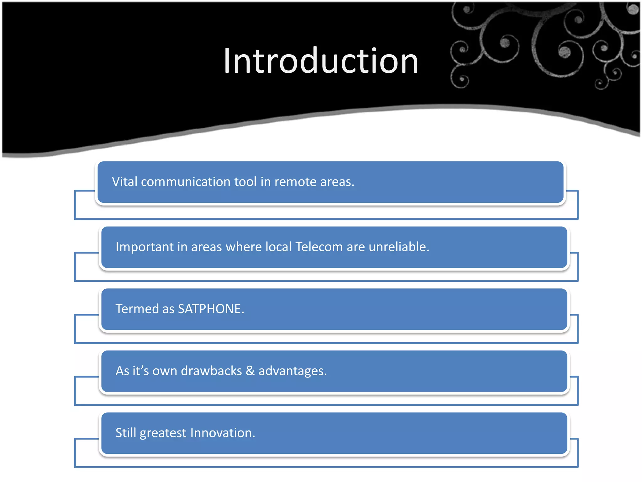 Introduction

Vital communication tool in remote areas.



Important in areas where local Telecom are unreliable.



Termed as SATPHONE.



As it’s own drawbacks & advantages.



Still greatest Innovation.
 