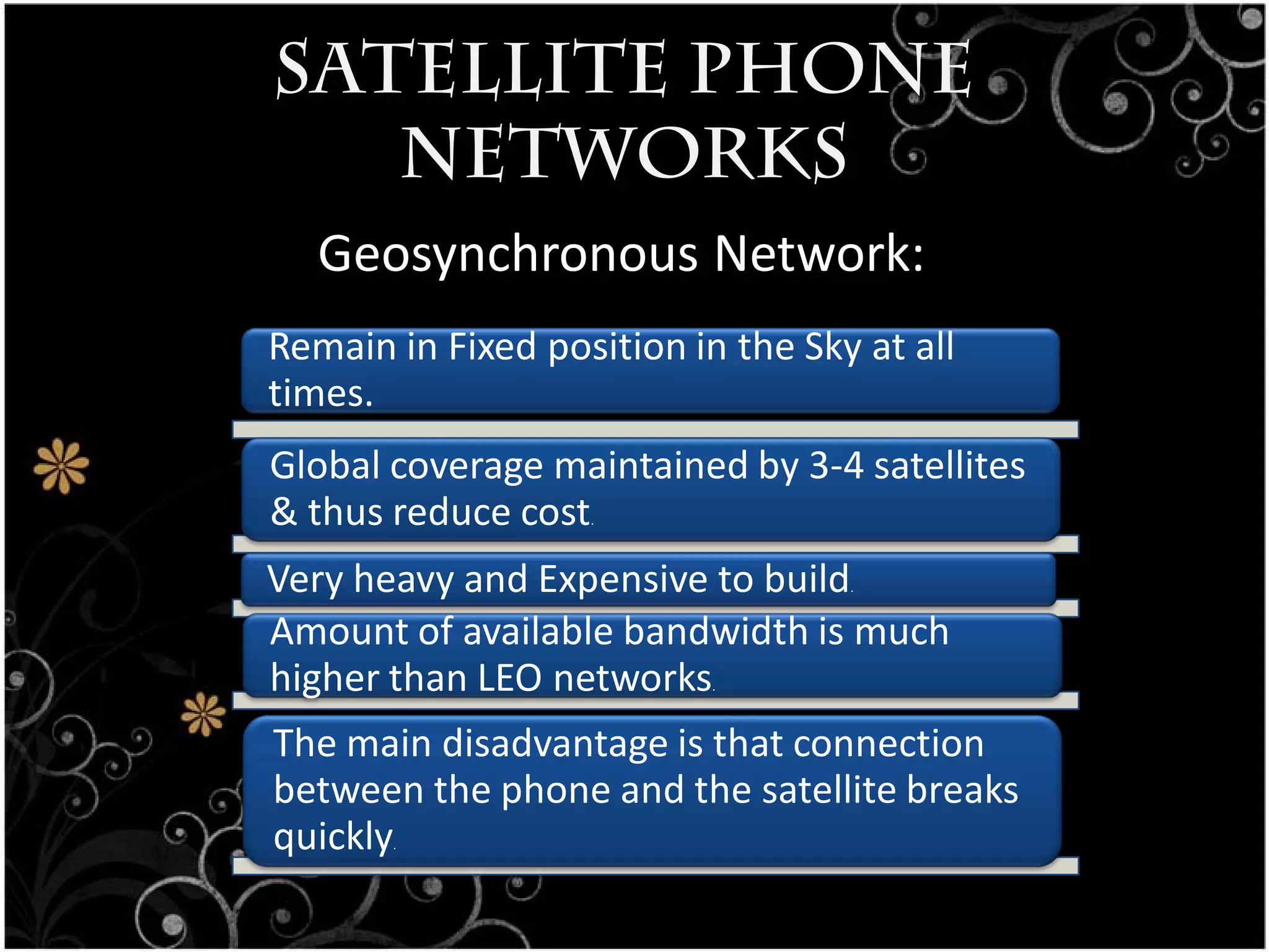 Satellite Phone
   Networks
   Geosynchronous Network:
Remain in Fixed position in the Sky at all
times.
Global coverage maintained by 3-4 satellites
& thus reduce cost .



Very heavy and Expensive to build  .


Amount of available bandwidth is much
higher than LEO networks   .



The main disadvantage is that connection
between the phone and the satellite breaks
quickly.
 