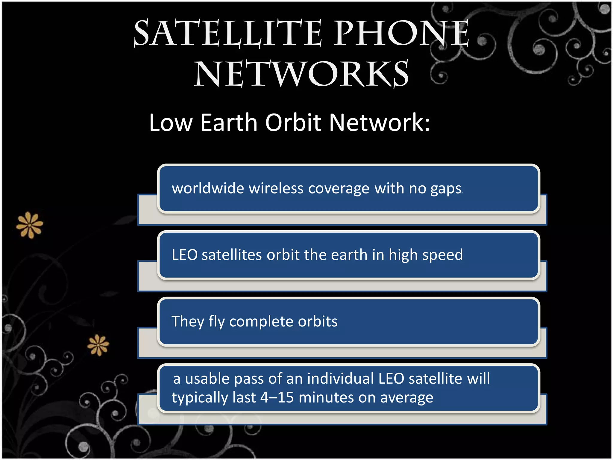 Satellite Phone
   Networks
Low Earth Orbit Network:

 worldwide wireless coverage with no gaps    .




 LEO satellites orbit the earth in high speed


 They fly complete orbits


 a usable pass of an individual LEO satellite will
 typically last 4–15 minutes on average
 
