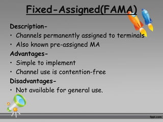Fixed-Assigned(FAMA)
Description-
• Channels permanently assigned to terminals
• Also known pre-assigned MA
Advantages-
• Simple to implement
• Channel use is contention-free
Disadvantages-
• Not available for general use.
 