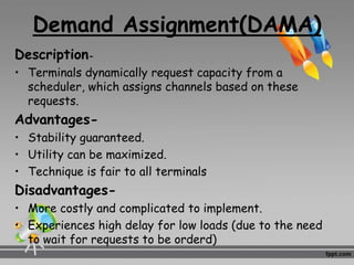 Demand Assignment(DAMA)
Description-
• Terminals dynamically request capacity from a
scheduler, which assigns channels based on these
requests.
Advantages-
• Stability guaranteed.
• Utility can be maximized.
• Technique is fair to all terminals
Disadvantages-
• More costly and complicated to implement.
• Experiences high delay for low loads (due to the need
to wait for requests to be orderd)
 