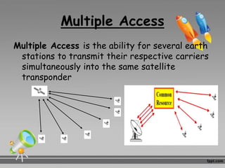 Multiple Access
Multiple Access is the ability for several earth
stations to transmit their respective carriers
simultaneously into the same satellite
transponder
 