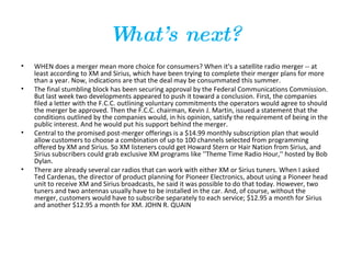 What’s next? WHEN does a merger mean more choice for consumers? When it's a satellite radio merger -- at least according to XM and Sirius, which have been trying to complete their merger plans for more than a year. Now, indications are that the deal may be consummated this summer.  The final stumbling block has been securing approval by the Federal Communications Commission. But last week two developments appeared to push it toward a conclusion. First, the companies filed a letter with the F.C.C. outlining voluntary commitments the operators would agree to should the merger be approved. Then the F.C.C. chairman, Kevin J. Martin, issued a statement that the conditions outlined by the companies would, in his opinion, satisfy the requirement of being in the public interest. And he would put his support behind the merger.  Central to the promised post-merger offerings is a $14.99 monthly subscription plan that would allow customers to choose a combination of up to 100 channels selected from programming offered by XM and Sirius. So XM listeners could get Howard Stern or Hair Nation from Sirius, and Sirius subscribers could grab exclusive XM programs like ''Theme Time Radio Hour,'' hosted by Bob Dylan.  There are already several car radios that can work with either XM or Sirius tuners. When I asked Ted Cardenas, the director of product planning for Pioneer Electronics, about using a Pioneer head unit to receive XM and Sirius broadcasts, he said it was possible to do that today. However, two tuners and two antennas usually have to be installed in the car. And, of course, without the merger, customers would have to subscribe separately to each service; $12.95 a month for Sirius and another $12.95 a month for XM. JOHN R. QUAIN 