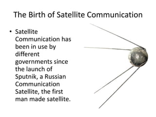 The Birth of Satellite CommunicationSatellite Communication has been in use by different governments since the launch of Sputnik, a Russian Communication Satellite, the first man made satellite.  