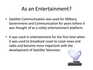 As an Entertainment?Satellite Communication was used for Military, Government and Communication for years before it was thought of as a solely entertainment platform.It was used in entertainment for the first time when it was used to broadcast coast to coast news and radio and become more important with the development of Satellite Television.