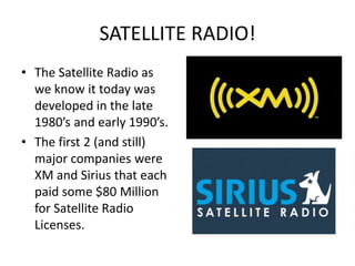 SATELLITE RADIO!The Satellite Radio as we know it today was developed in the late 1980’s and early 1990’s.The first 2 (and still) major companies were XM and Sirius that each paid some $80 Million for Satellite Radio Licenses.