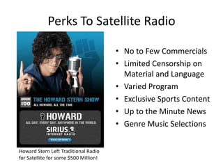 Perks To Satellite RadioNo to Few CommercialsLimited Censorship on Material and LanguageVaried ProgramExclusive Sports ContentUp to the Minute NewsGenre Music SelectionsHoward Stern Left Traditional Radio for Satellite for some $500 Million!
