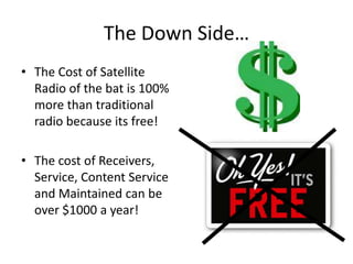 The Down Side…The Cost of Satellite Radio of the bat is 100% more than traditional radio because its free!The cost of Receivers, Service, Content Service and Maintained can be over $1000 a year!