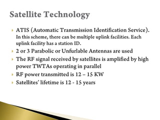 ATIS (Automatic Transmission Identification Service). In this scheme, there can be multiple uplink facilities. Each uplink facility has a station ID.2 or 3 Parabolic or Unfurlable Antennas are usedThe RF signal received by satellites is amplified by high power TWTAs operating in parallelRF power transmitted is 12 – 15 KWSatellites’ lifetime is 12 - 15 yearsSatellite Technology