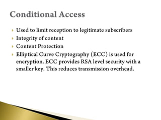 Used to limit reception to legitimate subscribersIntegrity of contentContent ProtectionElliptical Curve Cryptography (ECC) is used for encryption. ECC provides RSA level security with a smaller key. This reduces transmission overhead.Conditional Access