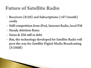 Receivers ($120) and Subscriptions (>$7/month) costlyStiff competition from iPod, Internet Radio, local FMSteady Attrition RatesSirius & XM still in debtBut, the technology developed for Satellite Radio will pave the way for Satellite Digital Media Broadcasting (S-DMB)Future of Satellite Radio