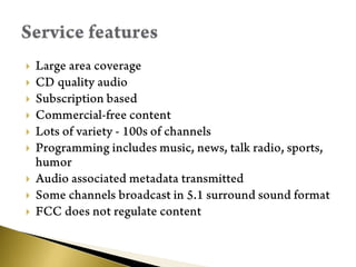 Large area coverageCD quality audioSubscription basedCommercial-free contentLots of variety - 100s of channelsProgramming includes music, news, talk radio, sports, humorAudio associated metadata transmittedSome channels broadcast in 5.1 surround sound formatFCC does not regulate contentService features