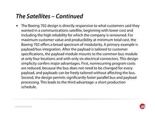 The Satellites – Continued
•  The Boeing 702 design is directly responsive to what customers said they
   wanted in a communications satellite, beginning with lower cost and
   including the high reliability for which the company is renowned. For
   maximum customer value and producibility at minimum total cost, the
   Boeing 702 oﬀers a broad spectrum of modularity. A primary example is
   payload/bus integration. After the payload is tailored to customer
   speci cations, the payload module mounts to the common bus module
   at only four locations and with only six electrical connectors. This design
   simplicity confers major advantages. First, nonrecurring program costs
   are reduced, because the bus does not need to be changed for every
   payload, and payloads can be freely tailored without aﬀecting the bus.
   Second, the design permits signi cantly faster parallel bus and payload
   processing. This leads to the third advantage: a short production
   schedule.
 