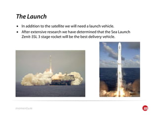 The Launch
•  In addition to the satellite we will need a launch vehicle.
•  After extensive research we have determined that the Sea Launch
   Zenit-3SL 3 stage rocket will be the best delivery vehicle.
 