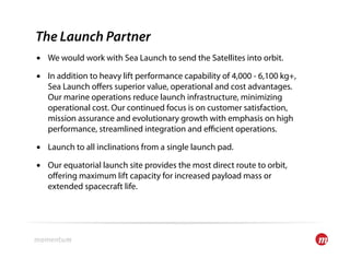 The Launch Partner
•  We would work with Sea Launch to send the Satellites into orbit.

•  In addition to heavy lift performance capability of 4,000 - 6,100 kg+,
   Sea Launch oﬀers superior value, operational and cost advantages.
   Our marine operations reduce launch infrastructure, minimizing
   operational cost. Our continued focus is on customer satisfaction,
   mission assurance and evolutionary growth with emphasis on high
   performance, streamlined integration and eﬃcient operations.

•  Launch to all inclinations from a single launch pad.

•  Our equatorial launch site provides the most direct route to orbit,
   oﬀering maximum lift capacity for increased payload mass or
   extended spacecraft life.
 