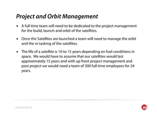 Project and Orbit Management
•  A full time team will need to be dedicated to the project management
   for the build, launch and orbit of the satellites.

•  Once the Satellites are launched a team will need to manage the orbit
   and the re tasking of the satellites.

•  The life of a satellite is 10 to 15 years depending on fuel conditions in
   space. We would have to assume that our satellites would last
   approximately 15 years and with up front project management and
   post project we would need a team of 300 full time employees for 24
   years.
 