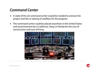 Command Center
•  A state of the art command center would be needed to oversee the
   project and the re tasking of satellites for the program.

•  The command center could be placed anywhere in the United States
   and recommend to be in California, Texas or Florida for the cost of
   construction and cost of living.
 