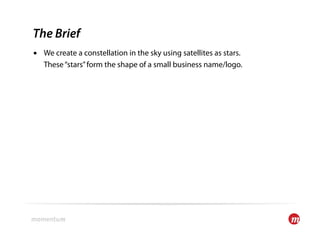 The Brief
•  We create a constellation in the sky using satellites as stars.
   These “stars” form the shape of a small business name/logo.
 