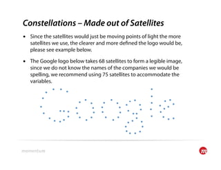 Constellations – Made out of Satellites
•  Since the satellites would just be moving points of light the more
   satellites we use, the clearer and more de ned the logo would be,
   please see example below.

•  The Google logo below takes 68 satellites to form a legible image,
   since we do not know the names of the companies we would be
   spelling, we recommend using 75 satellites to accommodate the
   variables.
 