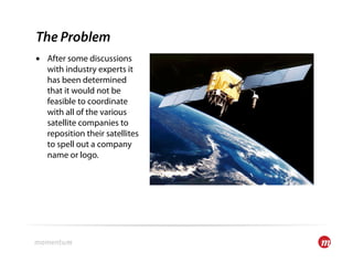 The Problem
•  After some discussions
   with industry experts it
   has been determined
   that it would not be
   feasible to coordinate
   with all of the various
   satellite companies to
   reposition their satellites
   to spell out a company
   name or logo.
 