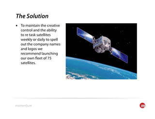 The Solution
•  To maintain the creative
   control and the ability
   to re task satellites
   weekly or daily to spell
   out the company names
   and logos we
   recommend launching
   our own eet of 75
   satellites.
 