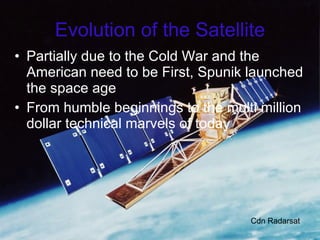 Evolution of the Satellite Partially due to the Cold War and the American need to be First, Spunik launched the space age From humble beginnings to the multi million dollar technical marvels of today Cdn Radarsat 