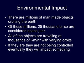 Environmental Impact There are millions of man made objects orbiting the earth Of those millions, 25 thousand or so are considered space junk All of the objects are traveling at thousands of Km/hr with varying orbits If they are they are not being controlled eventually they will impact something 