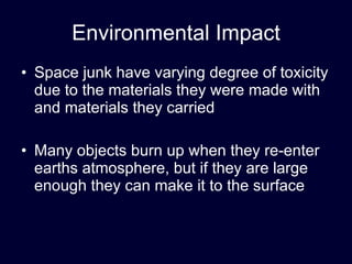 Environmental Impact Space junk have varying degree of toxicity due to the materials they were made with and materials they carried Many objects burn up when they re-enter earths atmosphere, but if they are large enough they can make it to the surface 