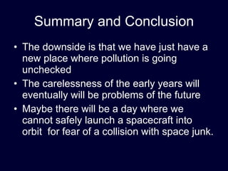 Summary and Conclusion The downside is that we have just have a new place where pollution is going unchecked The carelessness of the early years will eventually will be problems of the future Maybe there will be a day where we cannot safely launch a spacecraft into orbit  for fear of a collision with space junk. 