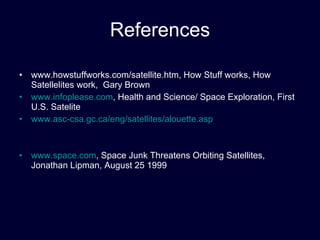 References www.howstuffworks.com/satellite.htm, How Stuff works, How Satellelites work,  Gary Brown www.infoplease.com , Health and Science/ Space Exploration, First U.S. Satelite www.asc-csa.gc.ca/eng/satellites/alouette.asp www.space.com , Space Junk Threatens Orbiting Satellites, Jonathan Lipman, August 25 1999 