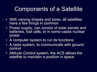 Components of a Satellite With varying shapes and sizes, all satellites have a few things in common Power supply, can consist of solar panels and batteries, fuel cells, or in some cases nuclear power A computer system to run its functions A radio system, to communicate with ground control Altitude Control system, the ACS allows the satellite to maintain a position in space 