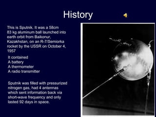History This is Sputnik. It was a 58cm  83 kg aluminum ball launched into earth orbit from Baikonur, Kazakhstan, on an R-7/Semiorka rocket   by the USSR on October 4, 1957 It contained  A battery A thermometer A radio transmitter Sputnik was filled with pressurized nitrogen gas, had 4 antennas which sent information back via short-wave frequency and only lasted 92 days in space. 