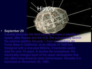 History September 29 Canada becomes the third country to have a satellite in space, after Russia and the U.S. We successfully launch the science satellite Alouette 1 from Vandenberg Air Force Base in California, at an altitude of 1000 km. Designed with a one-year lifetime, it transmits useful data for over 10 years. It studies the ionosphere, the electrically-charged layer of the upper atmosphere that can affect long-distance radio transmission. Alouette 2 is launched on November 29, 1965.  