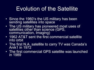 Evolution of the Satellite Since the 1960’s the US military has been sending satellites into space The US military has pioneered most uses of satellites other than science (GPS, communication, Imaging) 1962 AT&T sent the first commercial satellite into orbit The first N.A. satellite to carry TV was Canada’s Anik1 in 1972 The first commercial GPS satellite was launched in 1989  