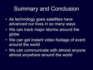 Summary and Conclusion As technology goes satellites have advanced our lives in so many ways We can track major storms around the globe We can get instant video footage of event around the world We can communicate with almost anyone almost anywhere around the world 