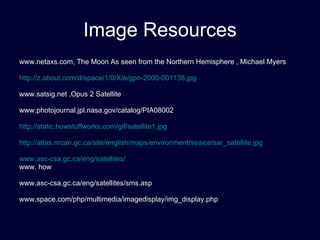 Image Resources www.netaxs.com, The Moon As seen from the Northern Hemisphere , Michael Myers http://z.about.com/d/space/1/0/X/e/gpn-2000-001138.jpg www.satsig.net ,Opus 2 Satellite www.photojournal.jpl.nasa.gov/catalog/PIA08002 http://static.howstuffworks.com/gif/satellite1.jpg http://atlas.nrcan.gc.ca/site/english/maps/environment/seaice/sar_satellite.jpg www.asc-csa.gc.ca/eng/satellites/ www. how www.asc-csa.gc.ca/eng/satellites/sms.asp www.space.com/php/multimedia/imagedisplay/img_display.php 