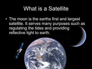 What is a Satellite The moon is the earths first and largest satellite. It serves many purposes such as regulating the tides and providing reflective light to earth. 