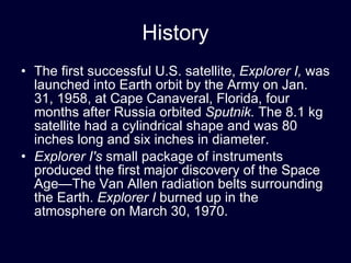 History The first successful U.S. satellite,  Explorer I,  was launched into Earth orbit by the Army on Jan. 31, 1958, at Cape Canaveral, Florida, four months after Russia orbited  Sputnik.  The 8.1 kg satellite had a cylindrical shape and was 80 inches long and six inches in diameter. Explorer I's  small package of instruments produced the first major discovery of the Space Age—The Van Allen radiation belts surrounding the Earth.  Explorer I  burned up in the atmosphere on March 30, 1970. 