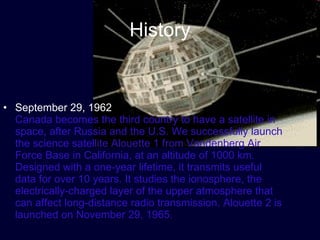 History September 29, 1962  Canada becomes the third country to have a satellite in space, after Russia and the U.S. We successfully launch the science satellite Alouette 1 from Vandenberg Air Force Base in California, at an altitude of 1000 km. Designed with a one-year lifetime, it transmits useful data for over 10 years. It studies the ionosphere, the electrically-charged layer of the upper atmosphere that can affect long-distance radio transmission. Alouette 2 is launched on November 29, 1965.  